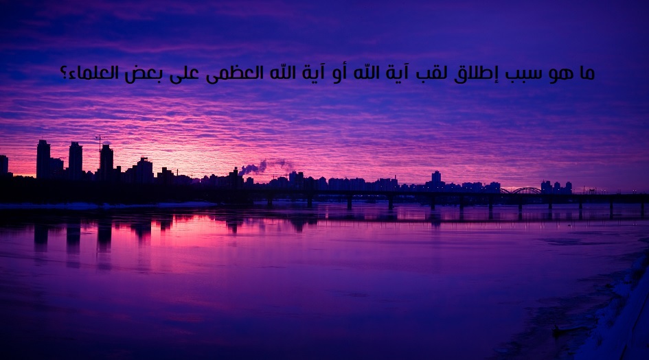 ما هو سبب إطلاق لقب آية الله أو آية الله العظمى على بعض العلماء؟