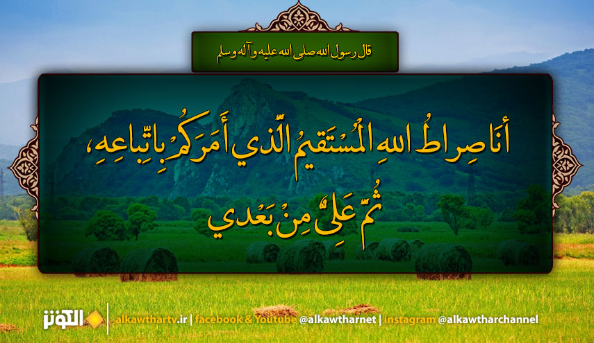 قال رسول الله (ص): أَنَا صِراطُ اللهِ الْمُسْتَقيمُ الَّذي أَمَرَكُمْ بِاتِّباعِهِ، ثُمَّ عَلِيٌّ مِنْ بَعْدي....