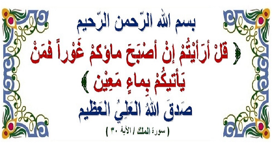 قال الله تعالى في كتابه المجيد: (قُلْ أَ رَأَيْتُمْ إِنْ أَصْبَحَ مٰاؤُكُمْ غَوْراً فَمَنْ يَأْتِيكُمْ بِمٰاءٍ مَعِينٍ).. نهاية سورة الملك 